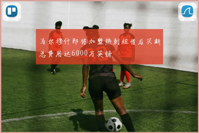 马尔穆什即将加盟热刺租借后买断总费用达6000万英镑