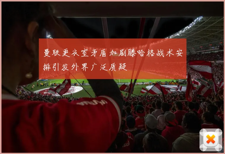 曼联更衣室矛盾加剧滕哈格战术安排引发外界广泛质疑