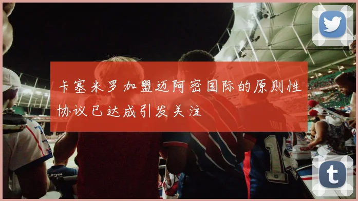卡塞米罗加盟迈阿密国际的原则性协议已达成引发关注