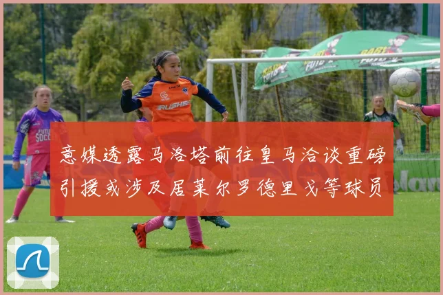 意媒透露马洛塔前往皇马洽谈重磅引援或涉及居莱尔罗德里戈等球员