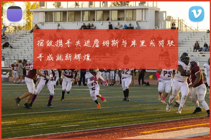 宿敌携手共进詹姆斯与库里或将联手成就新辉煌