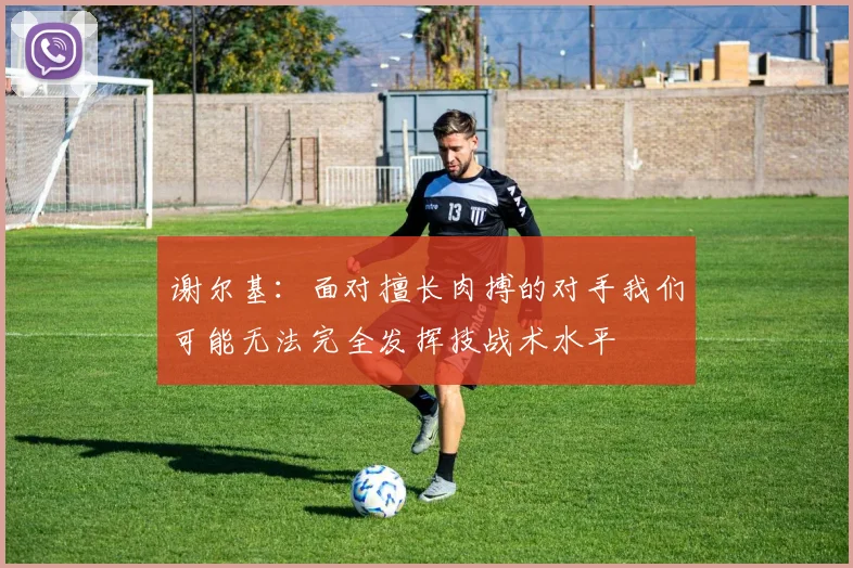 谢尔基：面对擅长肉搏的对手我们可能无法完全发挥技战术水平