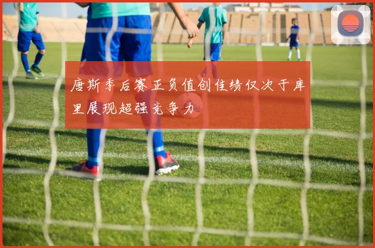 唐斯季后赛正负值创佳绩仅次于库里展现超强竞争力