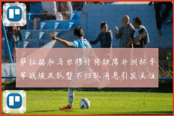 萨拉赫和马尔穆什将缺席非洲杯季军战埃及队暂不归队消息引发关注