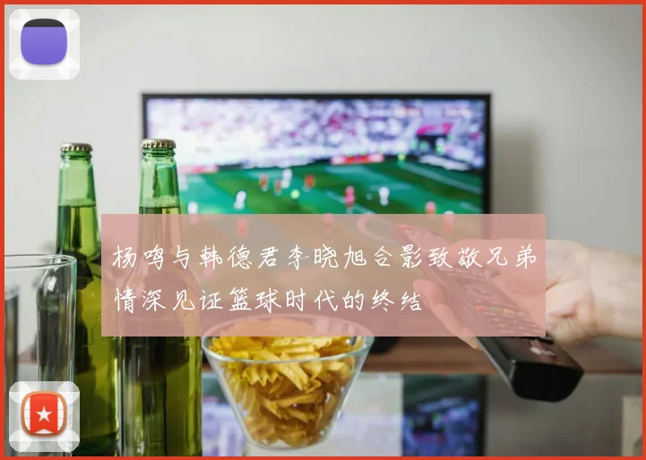 杨鸣与韩德君李晓旭合影致敬兄弟情深见证篮球时代的终结
