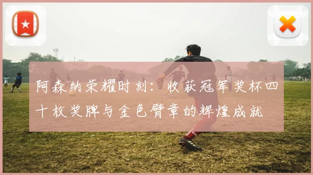 阿森纳荣耀时刻：收获冠军奖杯四十枚奖牌与金色臂章的辉煌成就