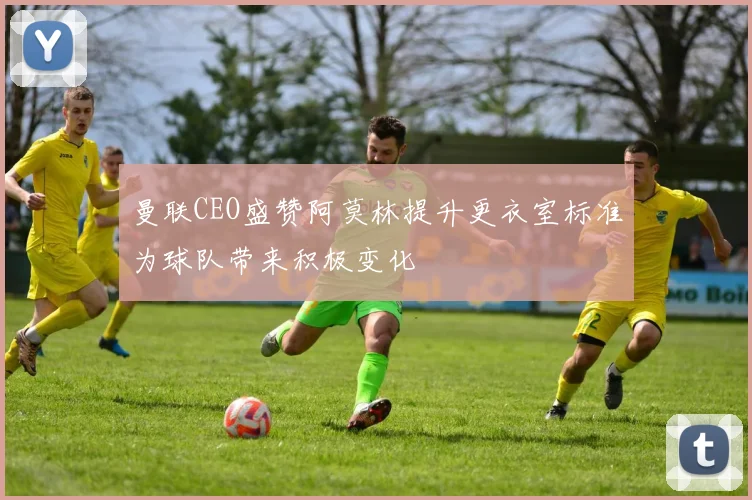 曼联CEO盛赞阿莫林提升更衣室标准为球队带来积极变化