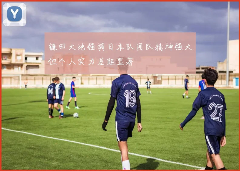 镰田大地强调日本队团队精神强大但个人实力差距显著
