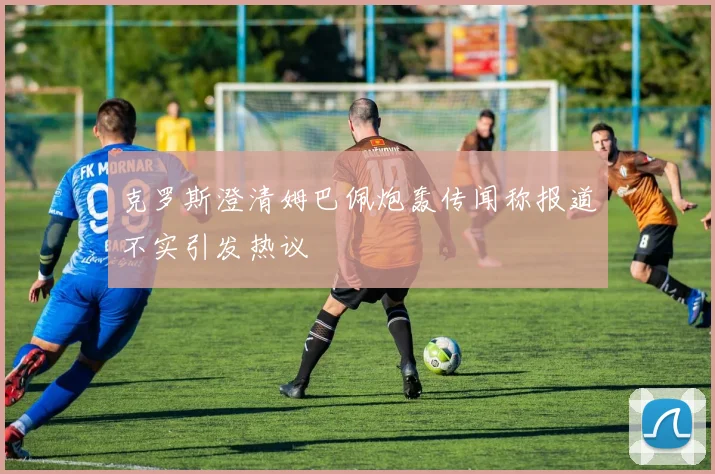 克罗斯澄清姆巴佩炮轰传闻称报道不实引发热议