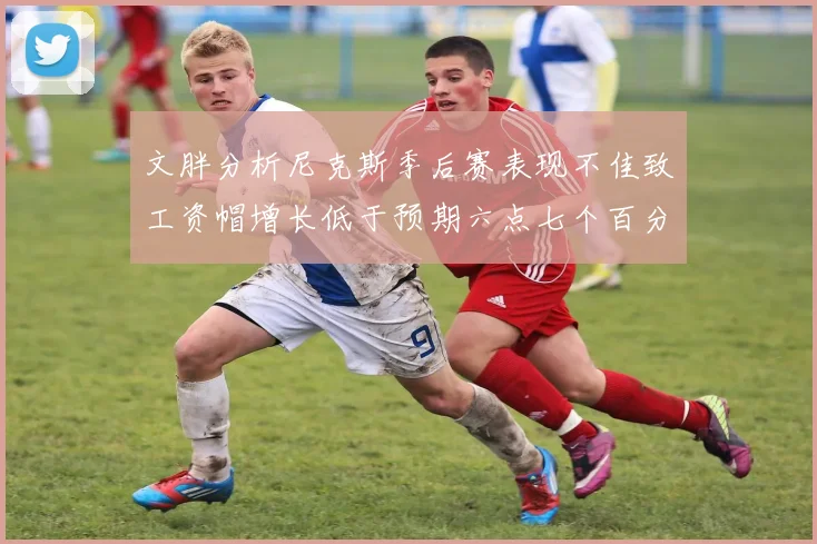 文胖分析尼克斯季后赛表现不佳致工资帽增长低于预期六点七个百分点