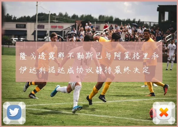 隆戈透露那不勒斯已与阿莱格里和伊达利诺达成协议静待最终决定