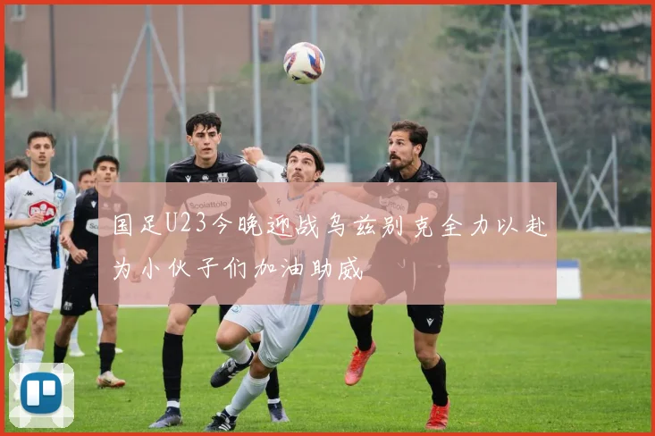 国足U23今晚迎战乌兹别克全力以赴为小伙子们加油助威