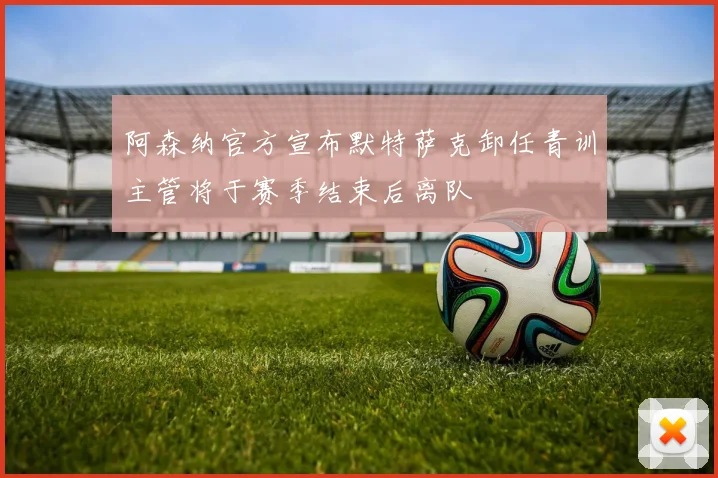 阿森纳官方宣布默特萨克卸任青训主管将于赛季结束后离队