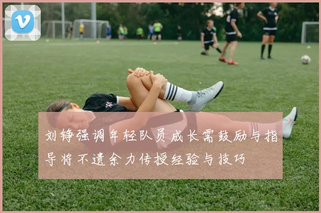 刘铮强调年轻队员成长需鼓励与指导将不遗余力传授经验与技巧
