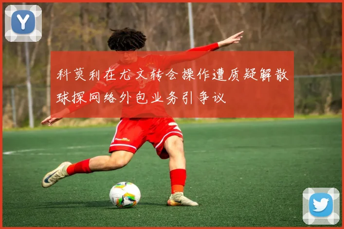 科莫利在尤文转会操作遭质疑解散球探网络外包业务引争议