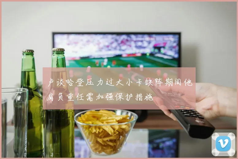 卢谈哈登压力过大小卡缺阵期间他肩负重任需加强保护措施