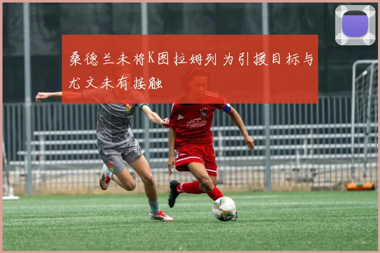 桑德兰未将K图拉姆列为引援目标与尤文未有接触