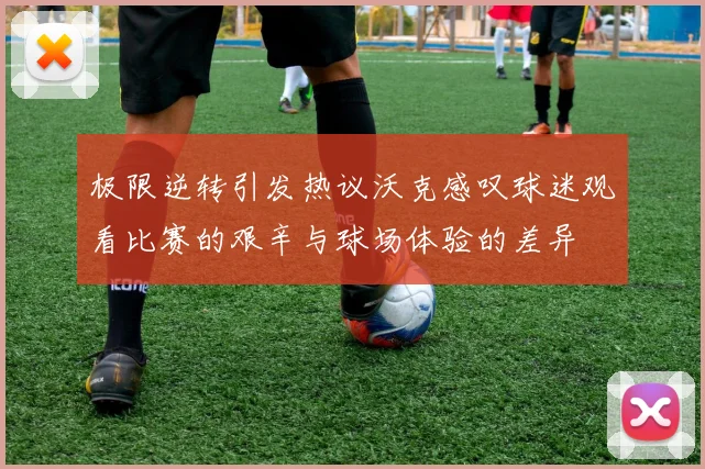 极限逆转引发热议沃克感叹球迷观看比赛的艰辛与球场体验的差异