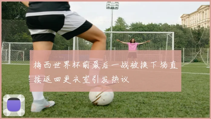 梅西世界杯前最后一战被换下场直接返回更衣室引发热议