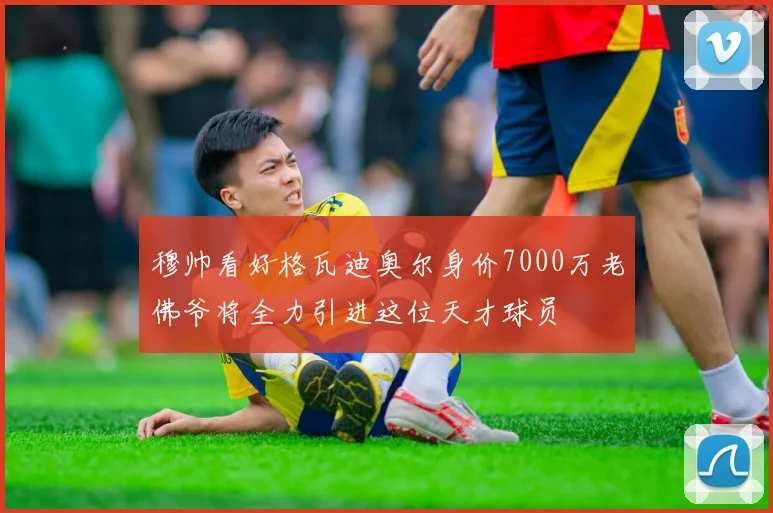 穆帅看好格瓦迪奥尔身价7000万老佛爷将全力引进这位天才球员