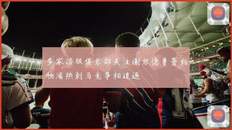 多家顶级俱乐部关注谢尔德鲁普利物浦热刺马竞争相追逐